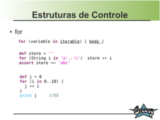 Estruturas de Controle
●   for
     for (variable in iterable) { body }

     def store = ''
     for (String i in 'a'..'c')   store += i
     assert store == 'abc'


     def j = 0
     for (i in 0..10) {
       j += i
     }
     print j     //55
 