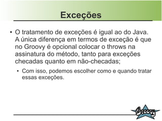 Exceções
●   O tratamento de exceções é igual ao do Java.
    A única diferença em termos de exceção é que
    no Groovy é opcional colocar o throws na
    assinatura do método, tanto para exceções
    checadas quanto em não-checadas;
    ●   Com isso, podemos escolher como e quando tratar
        essas exceções.
 