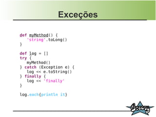 Exceções

def myMethod() {
   'string'.toLong()
}

def log = []
try {
   myMethod()
} catch (Exception e) {
   log << e.toString()
} finally {
   log << 'finally'
}

log.each{println it}
 