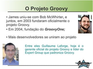 O Projeto Groovy
● James uniu-se com Bob McWhirter, e
juntos, em 2003 fundaram oficialmente o
projeto Groovy.
● Em 2004, fundação do GroovyOne;



●   Mais desenvolvedores se uniram ao projeto

              Entre eles Guillaume Laforge, hoje é o
              gerente oficial do projeto Groovy e líder do
              Expert Group que padroniza Groovy.
 