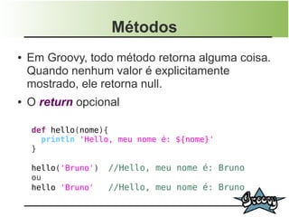 Métodos
●   Em Groovy, todo método retorna alguma coisa.
    Quando nenhum valor é explicitamente
    mostrado, ele retorna null.
●   O return opcional

    def hello(nome){
      println 'Hello, meu nome é: ${nome}'
    }

    hello('Bruno')   //Hello, meu nome é: Bruno
    ou
    hello 'Bruno'    //Hello, meu nome é: Bruno
 