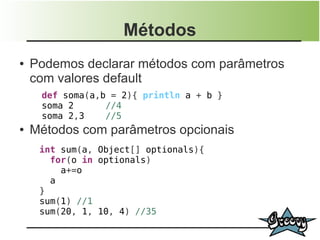Métodos
●   Podemos declarar métodos com parâmetros
    com valores default
     def soma(a,b = 2){ println a + b }
     soma 2      //4
     soma 2,3    //5
●   Métodos com parâmetros opcionais
     int sum(a, Object[] optionals){
       for(o in optionals)
         a+=o
       a
     }
     sum(1) //1
     sum(20, 1, 10, 4) //35
 