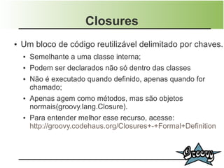 Closures
●   Um bloco de código reutilizável delimitado por chaves.
    ●   Semelhante a uma classe interna;
    ●   Podem ser declarados não só dentro das classes
    ●   Não é executado quando definido, apenas quando for
        chamado;
    ●   Apenas agem como métodos, mas são objetos
        normais(groovy.lang.Closure).
    ●   Para entender melhor esse recurso, acesse:
        http://groovy.codehaus.org/Closures+-+Formal+Definition
 