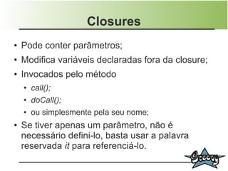 Closures
●   Pode conter parâmetros;
●   Modifica variáveis declaradas fora da closure;
●   Invocados pelo método
    ●   call();
    ●   doCall();
    ●   ou simplesmente pela seu nome;
●   Se tiver apenas um parâmetro, não é
    necessário defini-lo, basta usar a palavra
    reservada it para referenciá-lo.
 