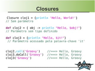 Closures
 Closure cloj1 = {println 'Hello, World!'}
// Sem parâmetro

def cloj2 = { obj -> println "Hello, $obj!"}
// Parâmetro sem tipo definido

def cloj3 = {println "Hello, $it!"}
 // Parâmetro acessado pela palavra-chave 'it'


cloj2.call('Groovy')     //===> Hello, Groovy
cloj3.doCall('Groovy')   //===> Hello, Groovy
cloj3('Groovy')          //===> Hello, Groovy
 