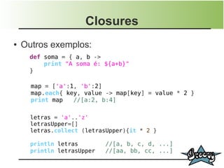 Closures
●   Outros exemplos:
      def soma = { a, b ->
          print "A soma é: ${a+b}"
      }

      map = ['a':1, 'b':2]
      map.each{ key, value -> map[key] = value * 2 }
      print map   //[a:2, b:4]

      letras = 'a'..'z'
      letrasUpper=[]
      letras.collect (letrasUpper){it * 2 }

      println letras        //[a, b, c, d, ...]
      println letrasUpper   //[aa, bb, cc, ...]
 