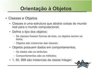 Orientação à Objetos
●   Classes e Objetos
    ●   Classes é uma estrutura que abstrai coisas do mundo
        real para o mundo computacional;
    ●   Define o tipo dos objetos;
        –   Se classes fossem formas de bolo, os objetos seriam os
            bolos;
        –   Objetos são instancias das classes;
    ●   Objetos possuem dados em comportamentos;
        –   Os dados são os atributos;
        –   Comportamentos são os métodos;
    ●   1, 50, 999 são instancias da classe Integer;
 