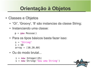 Orientação à Objetos
●   Classes e Objetos
    ●   “Oi”, 'Groovy', '8' são instancias da classe String;
    ●   Instanciando uma classe:
         p = new Pessoa()
    ●   Para os tipos básicos basta fazer isso:
          s = "String"
          i = 50
          array = [10,20,60]

    ●   Ou do modo brutal...
          i = new Integer(25)
          s = new String('Sou uma String')
 