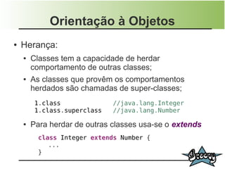Orientação à Objetos
●   Herança:
    ●   Classes tem a capacidade de herdar
        comportamento de outras classes;
    ●   As classes que provêm os comportamentos
        herdados são chamadas de super-classes;
         1.class              //java.lang.Integer
         1.class.superclass   //java.lang.Number

    ●   Para herdar de outras classes usa-se o extends
          class Integer extends Number {
             ...
          }
 