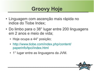 Groovy Hoje
●   Linguagem com ascenção mais rápida no
    indice do Tiobe Index;
●   Do limbo para o 38° lugar entre 200 linguagens
    em 2 anos e meio de vida;
    ●   Hoje ocupa a 44° posição;
    ●   http://www.tiobe.com/index.php/content/
        paperinfo/tpci/index.html
    ●   1° lugar entre as linguagens da JVM.
 