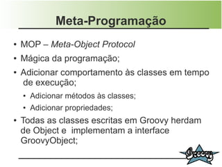 Meta-Programação
●   MOP – Meta-Object Protocol
●   Mágica da programação;
●   Adicionar comportamento às classes em tempo
    de execução;
    ●   Adicionar métodos às classes;
    ●   Adicionar propriedades;
●   Todas as classes escritas em Groovy herdam
    de Object e implementam a interface
    GroovyObject;
 