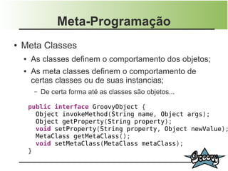 Meta-Programação
●   Meta Classes
    ●   As classes definem o comportamento dos objetos;
    ●   As meta classes definem o comportamento de
        certas classes ou de suas instancias;
         –   De certa forma até as classes são objetos...

        public interface GroovyObject {
          Object invokeMethod(String name, Object args);
          Object getProperty(String property);
          void setProperty(String property, Object newValue);
          MetaClass getMetaClass();
          void setMetaClass(MetaClass metaClass);
        }
 