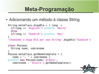 Meta-Programação
●   Adicionando um método à classe String
    String.metaClass.digaOla = { lang ->
      if(lang == 'English') println 'Hello'
      else
      if(lang == 'Swedish') println 'Hej'
    }
    'Chamando o diga Olá por uma String'.digaOla('Swedish')

    class Pessoa{
      String nome, sobrenome
    }
    Pessoa.metaClass.getNomeCompleto = {
       nome + ", " + sobrebome }
    println new Pessoa(nome:'groovy',
       sobrenome : 'Grails').getNomeCompleto()
 