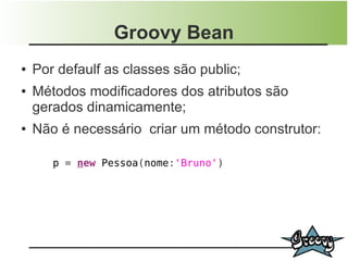 Groovy Bean
●   Por defaulf as classes são public;
●   Métodos modificadores dos atributos são
    gerados dinamicamente;
●   Não é necessário criar um método construtor:

       p = new Pessoa(nome:'Bruno')
 