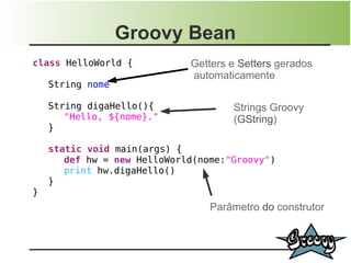 Groovy Bean
class HelloWorld {           Getters e Setters gerados
                             automaticamente
    String nome

    String digaHello(){              Strings Groovy
       "Hello, ${nome}."             (GString)
    }

    static void main(args) {
       def hw = new HelloWorld(nome:"Groovy")
       print hw.digaHello()
    }
}
                                 Parâmetro do construtor
 