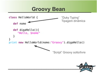 Groovy Bean
class HelloWorld {                ”Duky Typing”
                                  Tipagem dinâmica
  def nome

  def digaHello(){
     "Hello, $nome"
  }
}
print new HelloWorld(nome:"Groovy").digaHello()


                           ”Script” Groovy solto/livre
 