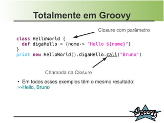 Totalmente em Groovy
                                 Closure com parâmetro
class HelloWorld {
  def digaHello = {nome-> "Hello ${nome}"}
}
print new HelloWorld().digaHello.call("Bruno")


           Chamada da Closure
● Em todos esses exemplos têm o mesmo resultado:
>>Hello, Bruno
 