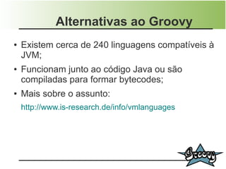 Alternativas ao Groovy
●   Existem cerca de 240 linguagens compatíveis à
    JVM;
●   Funcionam junto ao código Java ou são
    compiladas para formar bytecodes;
●   Mais sobre o assunto:
    http://www.is-research.de/info/vmlanguages
 