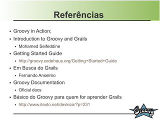 Referências
●   Groovy in Action;
●   Introduction to Groovy and Grails
    ●   Mohamed Seifeddine
●   Getting Started Guide
    ●   http://groovy.codehaus.org/Getting+Started+Guide
●   Em Busca do Grails
    ●   Fernando Anselmo
●   Groovy Documentation
    ●   Oficial docs
●   Básico do Groovy para quem for aprender Grails
    ●   http://www.itexto.net/devkico/?p=231
 