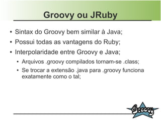 Groovy ou JRuby
●   Sintax do Groovy bem similar à Java;
●   Possui todas as vantagens do Ruby;
●   Interpolaridade entre Groovy e Java;
    ●   Arquivos .groovy compilados tornam-se .class;
    ●   Se trocar a extensão .java para .groovy funciona
        exatamente como o tal;
 