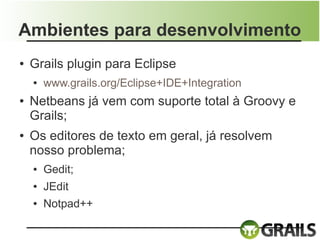 Ambientes para desenvolvimento
●   Grails plugin para Eclipse
    ●   www.grails.org/Eclipse+IDE+Integration
●   Netbeans já vem com suporte total à Groovy e
    Grails;
●   Os editores de texto em geral, já resolvem
    nosso problema;
    ●   Gedit;
    ●   JEdit
    ●   Notpad++
 