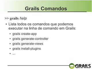 Grails Comandos
>> grails help
●   Lista todos os comandos que podemos
    executar na linha de comando em Grails:
    ●   grails create-app
    ●   grails generate-controller
    ●   grails generate-views
    ●   grails install-plugins
    ●   ...
 