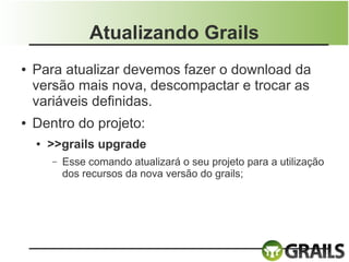 Atualizando Grails
●   Para atualizar devemos fazer o download da
    versão mais nova, descompactar e trocar as
    variáveis definidas.
●   Dentro do projeto:
    ●   >>grails upgrade
        –   Esse comando atualizará o seu projeto para a utilização
            dos recursos da nova versão do grails;
 