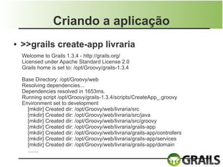 Criando a aplicação
●   >>grails create-app livraria
    Welcome to Grails 1.3.4 - http://grails.org/
    Licensed under Apache Standard License 2.0
    Grails home is set to: /opt/Groovy/grails-1.3.4

    Base Directory: /opt/Groovy/web
    Resolving dependencies...
    Dependencies resolved in 1653ms.
    Running script /opt/Groovy/grails-1.3.4/scripts/CreateApp_.groovy
    Environment set to development
      [mkdir] Created dir: /opt/Groovy/web/livraria/src
      [mkdir] Created dir: /opt/Groovy/web/livraria/src/java
      [mkdir] Created dir: /opt/Groovy/web/livraria/src/groovy
      [mkdir] Created dir: /opt/Groovy/web/livraria/grails-app
      [mkdir] Created dir: /opt/Groovy/web/livraria/grails-app/controllers
      [mkdir] Created dir: /opt/Groovy/web/livraria/grails-app/services
      [mkdir] Created dir: /opt/Groovy/web/livraria/grails-app/domain
      .......
 