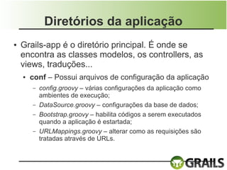 Diretórios da aplicação
●   Grails-app é o diretório principal. É onde se
    encontra as classes modelos, os controllers, as
    views, traduções...
    ●   conf – Possui arquivos de configuração da aplicação
        –   config.groovy – várias configurações da aplicação como
            ambientes de execução;
        –   DataSource.groovy – configurações da base de dados;
        –   Bootstrap.groovy – habilita códigos a serem executados
            quando a aplicação é estartada;
        –   URLMappings.groovy – alterar como as requisições são
            tratadas através de URLs.
 