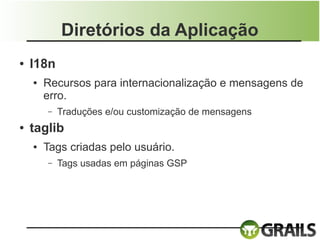 Diretórios da Aplicação
●   I18n
    ●   Recursos para internacionalização e mensagens de
        erro.
        –   Traduções e/ou customização de mensagens
●   taglib
    ●   Tags criadas pelo usuário.
        –   Tags usadas em páginas GSP
 