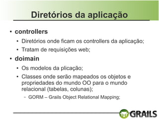 Diretórios da aplicação
●   controllers
    ●   Diretórios onde ficam os controllers da aplicação;
    ●   Tratam de requisições web;
●   doimain
    ●   Os modelos da plicação;
    ●   Classes onde serão mapeados os objetos e
        propriedades do mundo OO para o mundo
        relacional (tabelas, colunas);
        –   GORM – Grails Object Relational Mapping;
 