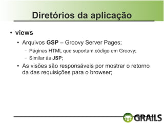 Diretórios da aplicação
●   views
    ●   Arquivos GSP – Groovy Server Pages;
        –   Páginas HTML que suportam código em Groovy;
        –   Similar às JSP;
    ●   As visões são responsáveis por mostrar o retorno
        da das requisições para o browser;
 