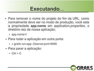 Executando...
●   Para remover o nome do projeto do fim da URL, como
    normalmente deve ser no modo de produção, você seta
    a propriedade app.nome em application.properties, o
    diretório raiz da nossa aplicação;
    ●   app.nome=/
●   Para rodar a aplicação em outra porta:
    ●   » grails run-app -Dserver.port=9090
●   Para parar a aplicação:
    ●   Ctrl + C
 