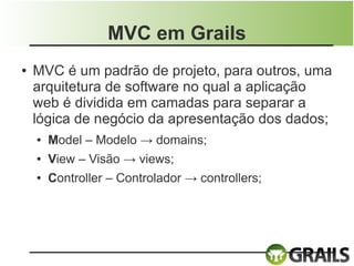 MVC em Grails
●   MVC é um padrão de projeto, para outros, uma
    arquitetura de software no qual a aplicação
    web é dividida em camadas para separar a
    lógica de negócio da apresentação dos dados;
    ●   Model – Modelo → domains;
    ●   View – Visão → views;
    ●   Controller – Controlador → controllers;
 
