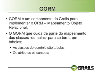 GORM
●   GORM é um componente do Grails para
    implementar o ORM – Mapeamento Objeto
    Relacional;
●   O GORM que cuida da parte do mapeamento
    das classes -domains- para se tornarem
    tabelas;
    ●   As classes de domínio são tabelas;
    ●   Os atributos os campos;
 