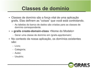 Classes de domínio
●   Classes de domínio são a força vital de uma aplicação
    grails. Elas definem as “coisas” que você está controlando.
    –   As tabelas do banco de dados são criadas para as classes de
        domínio correspondente.
●   » grails create-domain-class <Nome do Modelo>
    –   Gerar uma classe de domínio em /grails-app/domain/;
●   No contexto da nossa aplicação, os domínios existentes
    são:
    –   Livro;
    –   Categoria;
    –   Autor;
    –   Usuário;
 