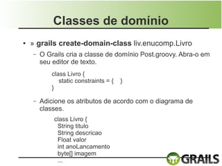 Classes de domínio
●   » grails create-domain-class liv.enucomp.Livro
    –   O Grails cria a classe de domínio Post.groovy. Abra-o em
        seu editor de texto.
            class Livro {
               static constraints = {   }
            }

    –   Adicione os atributos de acordo com o diagrama de
        classes.
            class Livro {
             String titulo
             String descricao
             Float valor
             int anoLancamento
             byte[] imagem
             ...
 