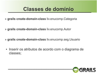 Classes de domínio
» grails create-domain-class liv.enucomp.Categoria


» grails create-domain-class liv.enucomp.Autor


» grails create-domain-class liv.enucomp.seg.Usuario


●   Inserir os atributos de acordo com o diagrama de
    classes;
 