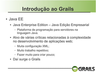 Introdução ao Grails
●   Java EE
    ●   Java Enterprise Edition – Java Edição Empresarial
        –   Plataforma de programação para servidores na
            linguagem Java.
    ●   Alvo de várias críticas relacionadas à complexidade
        no desenvolvimento de aplicações web;
        –   Muita configuração XML;
        –   Muito trabalho repetitivo;
        –   Fazer muito para criar pouco;
    ●   Daí surge o Grails
 