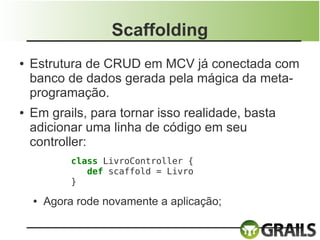 Scaffolding
●   Estrutura de CRUD em MCV já conectada com
    banco de dados gerada pela mágica da meta-
    programação.
●   Em grails, para tornar isso realidade, basta
    adicionar uma linha de código em seu
    controller:
             class LivroController {
                def scaffold = Livro
             }

    ●   Agora rode novamente a aplicação;
 