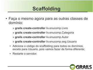 Scaffolding
●   Faça o mesmo agora para as outras classes de
    domínio:
        » grails create-controller liv.enucomp.Livro
        » grails create-controller liv.enucomp.Categoria
        » grails create-controller liv.enucomp.Autor
        » grails create-controller liv.enucomp.seg.Usuario
    ●   Adicione o código do scaffolding para todos os domínios,
        exceto para Usuario, pois vamos fazer de forma diferente;
    ●   Restarte o servidor;
 