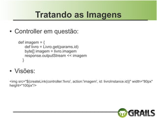Tratando as Imagens
●   Controller em questão:
     def imagem = {
         def livro = Livro.get(params.id)
         byte[] imagem = livro.imagem
         response.outputStream << imagem
       }

●   Visões:
<img src="${createLink(controller:'livro', action:'imagem', id: livroInstance.id)}" width="80px"
height="100px"/>
 
