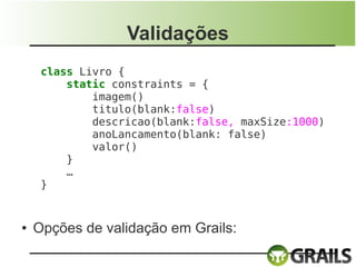 Validações
     class Livro {
         static constraints = {
             imagem()
             titulo(blank:false)
             descricao(blank:false, maxSize:1000)
             anoLancamento(blank: false)
             valor()
         }
         …
     }


●   Opções de validação em Grails:
 