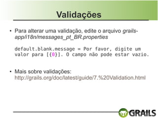 Validações
●   Para alterar uma validação, edite o arquivo grails-
    app/i18n/messages_pt_BR.properties

    default.blank.message = Por favor, digite um
    valor para [{0}]. O campo não pode estar vazio.


●   Mais sobre validações:
    http://grails.org/doc/latest/guide/7.%20Validation.html
 