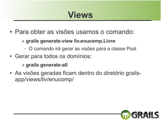 Views
●   Para obter as visões usamos o comando:
      » grails generate-view liv.enucomp.Livro
       –   O comando irá gerar as visões para a classe Post
●   Gerar para todos os domínios:
      » grails generate-all
●   As visões geradas ficam dentro do diretório grails-
    app/views/liv/enucomp/
 