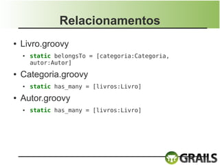 Relacionamentos
●   Livro.groovy
    ●   static belongsTo = [categoria:Categoria,
        autor:Autor]
●   Categoria.groovy
    ●   static has_many = [livros:Livro]
●   Autor.groovy
    ●   static has_many = [livros:Livro]
 