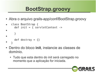 BootStrap.groovy
●   Abra o arquivo grails-app/conf/BootStrap.groovy
●       class BootStrap {
          def init = { servletContext ->
●

            }
●

            def destroy = {}
●
        }
●   Dentro do bloco init, instancie as classes de
    domínio.
    ●       Tudo que esta dentro do init será carregado no
            momento que a aplicação for iniciada.
 