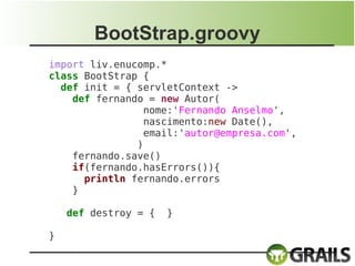 BootStrap.groovy
import liv.enucomp.*
class BootStrap {
  def init = { servletContext ->
    def fernando = new Autor(
                nome:'Fernando Anselmo',
                nascimento:new Date(),
                email:'autor@empresa.com',
               )
    fernando.save()
    if(fernando.hasErrors()){
      println fernando.errors
    }

    def destroy = {   }

}
 