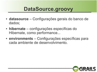 DataSource.groovy
●   datasource – Configurações gerais do banco de
    dados;
●   hibernate – configurações específicas do
    Hibernate, como performance...
●   environments – Configurações específicas para
    cada ambiente de desenvolvimento.
 
