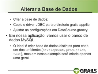 Alterar a Base de Dados
    ●   Criar a base de dados;
    ●   Copie o driver JDBC para o diretorio grails-app/lib;
    ●   Ajustar as configurações em DataSource.groovy.
●   Em nossa aplicação, vamos usar o banco de
    dados MySQL.
    ●   O ideal é criar base de dados distintas para cada
        um dos ambientes(development, production,
        test), mas em nosso exemplo será criada apenas
        uma geral.
 